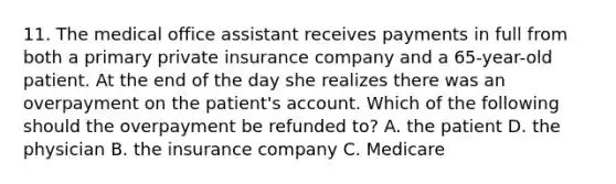 11. The medical office assistant receives payments in full from both a primary private insurance company and a 65-year-old patient. At the end of the day she realizes there was an overpayment on the patient's account. Which of the following should the overpayment be refunded to? A. the patient D. the physician B. the insurance company C. Medicare