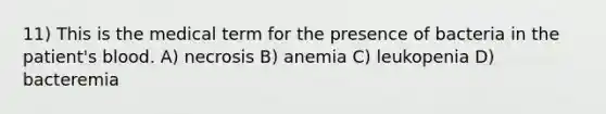 11) This is the medical term for the presence of bacteria in the patient's blood. A) necrosis B) anemia C) leukopenia D) bacteremia