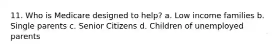 11. Who is Medicare designed to help? a. Low income families b. Single parents c. Senior Citizens d. Children of unemployed parents