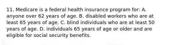 11. Medicare is a federal health insurance program for: A. anyone over 62 years of age. B. disabled workers who are at least 65 years of age. C. blind individuals who are at least 50 years of age. D. individuals 65 years of age or older and are eligible for social security benefits.