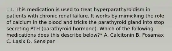 11. This medication is used to treat hyperparathyroidism in patients with chronic renal failure. It works by mimicking the role of calcium in the blood and tricks the parathyroid gland into stop secreting PTH (parathyroid hormone). Which of the following medications does this describe below?* A. Calcitonin B. Fosamax C. Lasix D. Sensipar