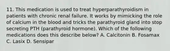 11. This medication is used to treat hyperparathyroidism in patients with chronic renal failure. It works by mimicking the role of calcium in the blood and tricks the parathyroid gland into stop secreting PTH (parathyroid hormone). Which of the following medications does this describe below? A. Calcitonin B. Fosamax C. Lasix D. Sensipar