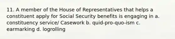 11. A member of the House of Representatives that helps a constituent apply for Social Security benefits is engaging in a. constituency service/ Casework b. quid-pro-quo-ism c. earmarking d. logrolling