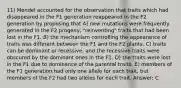 11) Mendel accounted for the observation that traits which had disappeared in the F1 generation reappeared in the F2 generation by proposing that A) new mutations were frequently generated in the F2 progeny, "reinventing" traits that had been lost in the F1. B) the mechanism controlling the appearance of traits was different between the F1 and the F2 plants. C) traits can be dominant or recessive, and the recessive traits were obscured by the dominant ones in the F1. D) the traits were lost in the F1 due to dominance of the parental traits. E) members of the F1 generation had only one allele for each trait, but members of the F2 had two alleles for each trait. Answer: C