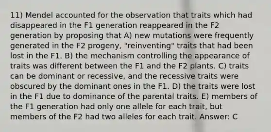 11) Mendel accounted for the observation that traits which had disappeared in the F1 generation reappeared in the F2 generation by proposing that A) new mutations were frequently generated in the F2 progeny, "reinventing" traits that had been lost in the F1. B) the mechanism controlling the appearance of traits was different between the F1 and the F2 plants. C) traits can be dominant or recessive, and the recessive traits were obscured by the dominant ones in the F1. D) the traits were lost in the F1 due to dominance of the parental traits. E) members of the F1 generation had only one allele for each trait, but members of the F2 had two alleles for each trait. Answer: C