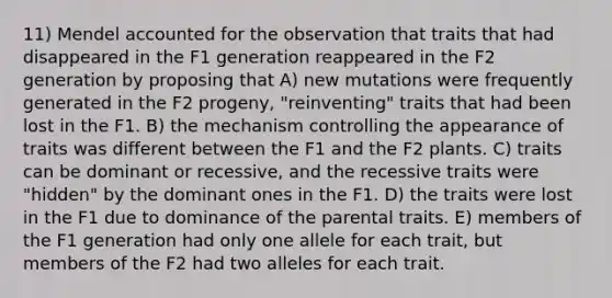 11) Mendel accounted for the observation that traits that had disappeared in the F1 generation reappeared in the F2 generation by proposing that A) new mutations were frequently generated in the F2 progeny, "reinventing" traits that had been lost in the F1. B) the mechanism controlling the appearance of traits was different between the F1 and the F2 plants. C) traits can be dominant or recessive, and the recessive traits were "hidden" by the dominant ones in the F1. D) the traits were lost in the F1 due to dominance of the parental traits. E) members of the F1 generation had only one allele for each trait, but members of the F2 had two alleles for each trait.