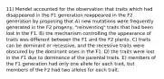 11) Mendel accounted for the observation that traits which had disappeared in the F1 generation reappeared in the F2 generation by proposing that A) new mutations were frequently generated in the F2 progeny, "reinventing" traits that had been lost in the F1. B) the mechanism controlling the appearance of traits was different between the F1 and the F2 plants. C) traits can be dominant or recessive, and the recessive traits were obscured by the dominant ones in the F1. D) the traits were lost in the F1 due to dominance of the parental traits. E) members of the F1 generation had only one allele for each trait, but members of the F2 had two alleles for each trait.