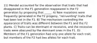 11) Mendel accounted for the observation that traits that had disappeared in the F1 generation reappeared in the F2 generation by proposing that _____. A) New mutations were frequently generated in the F2 progeny, "reinventing" traits that had been lost in the F1. B) The mechanism controlling the appearance of traits was different between the F1 and the F2 plants. C) Traits can be dominant or recessive, and the recessive traits were obscured by the dominant ones in the F1. D) Members of the F1 generation had only one allele for each trait, but members of the F2 had two alleles for each trait.