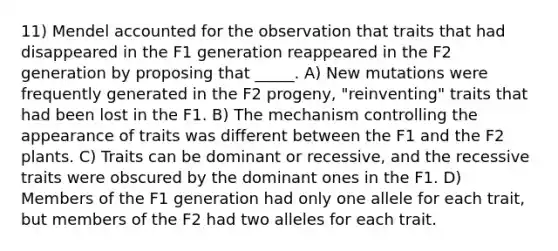 11) Mendel accounted for the observation that traits that had disappeared in the F1 generation reappeared in the F2 generation by proposing that _____. A) New mutations were frequently generated in the F2 progeny, "reinventing" traits that had been lost in the F1. B) The mechanism controlling the appearance of traits was different between the F1 and the F2 plants. C) Traits can be dominant or recessive, and the recessive traits were obscured by the dominant ones in the F1. D) Members of the F1 generation had only one allele for each trait, but members of the F2 had two alleles for each trait.