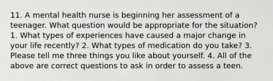 11. A mental health nurse is beginning her assessment of a teenager. What question would be appropriate for the situation? 1. What types of experiences have caused a major change in your life recently? 2. What types of medication do you take? 3. Please tell me three things you like about yourself. 4. All of the above are correct questions to ask in order to assess a teen.