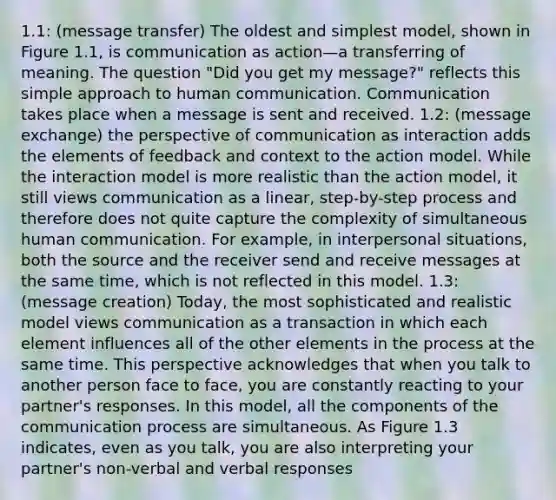 1.1: (message transfer) The oldest and simplest model, shown in Figure 1.1, is communication as action—a transferring of meaning. The question "Did you get my message?" reflects this simple approach to human communication. Communication takes place when a message is sent and received. 1.2: (message exchange) the perspective of communication as interaction adds the elements of feedback and context to the action model. While the interaction model is more realistic than the action model, it still views communication as a linear, step-by-step process and therefore does not quite capture the complexity of simultaneous human communication. For example, in interpersonal situations, both the source and the receiver send and receive messages at the same time, which is not reflected in this model. 1.3: (message creation) Today, the most sophisticated and realistic model views communication as a transaction in which each element influences all of the other elements in the process at the same time. This perspective acknowledges that when you talk to another person face to face, you are constantly reacting to your partner's responses. In this model, all the components of the communication process are simultaneous. As Figure 1.3 indicates, even as you talk, you are also interpreting your partner's non-verbal and verbal responses