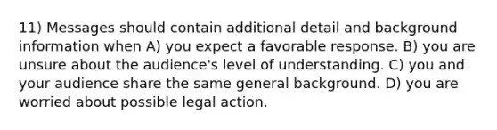 11) Messages should contain additional detail and background information when A) you expect a favorable response. B) you are unsure about the audience's level of understanding. C) you and your audience share the same general background. D) you are worried about possible legal action.