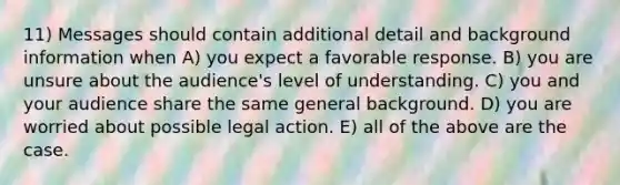 11) Messages should contain additional detail and background information when A) you expect a favorable response. B) you are unsure about the audience's level of understanding. C) you and your audience share the same general background. D) you are worried about possible legal action. E) all of the above are the case.