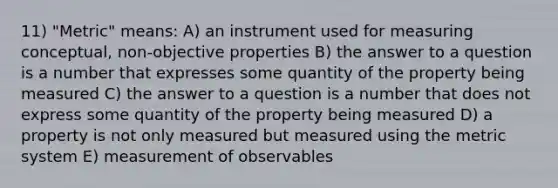 11) "Metric" means: A) an instrument used for measuring conceptual, non-objective properties B) the answer to a question is a number that expresses some quantity of the property being measured C) the answer to a question is a number that does not express some quantity of the property being measured D) a property is not only measured but measured using the metric system E) measurement of observables