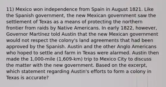 11) Mexico won independence from Spain in August 1821. Like the Spanish government, the new Mexican government saw the settlement of Texas as a means of protecting the northern frontier from raids by Native Americans. In early 1822, however, Governor Martínez told Austin that the new Mexican government would not respect the colony's land agreements that had been approved by the Spanish. Austin and the other Anglo Americans who hoped to settle and farm in Texas were alarmed. Austin then made the 1,000-mile (1,609-km) trip to Mexico City to discuss the matter with the new government. Based on the excerpt, which statement regarding Austin's efforts to form a colony in Texas is accurate?