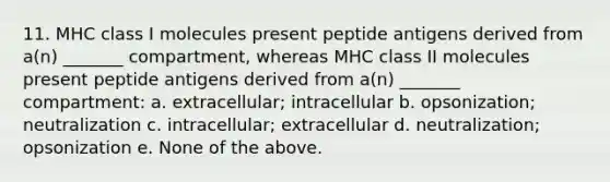 11. MHC class I molecules present peptide antigens derived from a(n) _______ compartment, whereas MHC class II molecules present peptide antigens derived from a(n) _______ compartment: a. extracellular; intracellular b. opsonization; neutralization c. intracellular; extracellular d. neutralization; opsonization e. None of the above.