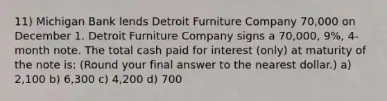 11) Michigan Bank lends Detroit Furniture Company 70,000 on December 1. Detroit Furniture Company signs a 70,000, 9%, 4-month note. The total cash paid for interest (only) at maturity of the note is: (Round your final answer to the nearest dollar.) a) 2,100 b) 6,300 c) 4,200 d) 700