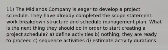 11) The Midlands Company is eager to develop a project schedule. They have already completed the scope statement, work breakdown structure and schedule management plan. What is the next thing they should do in order to start creating a project schedule? a) define activities b) nothing; they are ready to proceed c) sequence activities d) estimate activity durations