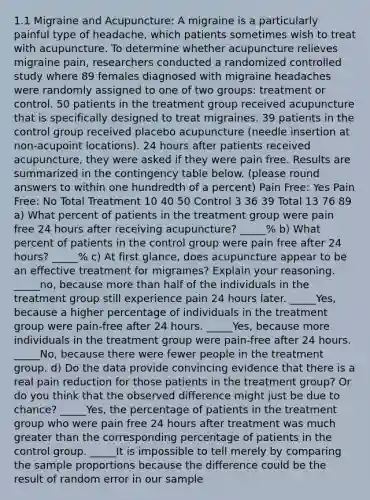 1.1 Migraine and Acupuncture: A migraine is a particularly painful type of headache, which patients sometimes wish to treat with acupuncture. To determine whether acupuncture relieves migraine pain, researchers conducted a randomized controlled study where 89 females diagnosed with migraine headaches were randomly assigned to one of two groups: treatment or control. 50 patients in the treatment group received acupuncture that is specifically designed to treat migraines. 39 patients in the control group received placebo acupuncture (needle insertion at non-acupoint locations). 24 hours after patients received acupuncture, they were asked if they were pain free. Results are summarized in the contingency table below. (please round answers to within one hundredth of a percent) Pain Free: Yes Pain Free: No Total Treatment 10 40 50 Control 3 36 39 Total 13 76 89 a) What percent of patients in the treatment group were pain free 24 hours after receiving acupuncture? _____% b) What percent of patients in the control group were pain free after 24 hours? _____% c) At first glance, does acupuncture appear to be an effective treatment for migraines? Explain your reasoning. _____no, because more than half of the individuals in the treatment group still experience pain 24 hours later. _____Yes, because a higher percentage of individuals in the treatment group were pain-free after 24 hours. _____Yes, because more individuals in the treatment group were pain-free after 24 hours. _____No, because there were fewer people in the treatment group. d) Do the data provide convincing evidence that there is a real pain reduction for those patients in the treatment group? Or do you think that the observed difference might just be due to chance? _____Yes, the percentage of patients in the treatment group who were pain free 24 hours after treatment was much greater than the corresponding percentage of patients in the control group. _____It is impossible to tell merely by comparing the sample proportions because the difference could be the result of random error in our sample