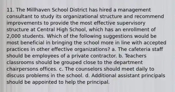 11. The Millhaven School District has hired a management consultant to study its organizational structure and recommend improvements to provide the most effective supervisory structure at Central High School, which has an enrollment of 2,000 students. Which of the following suggestions would be most beneficial in bringing the school more in line with accepted practices in other effective organizations? a. The cafeteria staff should be employees of a private contractor. b. Teachers classrooms should be grouped close to the department chairpersons offices. c. The counselors should meet daily to discuss problems in the school. d. Additional assistant principals should be appointed to help the principal.