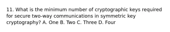 11. What is the minimum number of cryptographic keys required for secure two-way communications in symmetric key cryptography? A. One B. Two C. Three D. Four