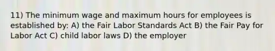 11) The minimum wage and maximum hours for employees is established by: A) the Fair Labor Standards Act B) the Fair Pay for Labor Act C) child labor laws D) the employer