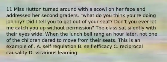 11 Miss Hutton turned around with a scowl on her face and addressed her second graders. "what do you think you're doing johnny? Did I tell you to get out of your seat? Don't you ever let me catch you up without permission" The class sat silently with their eyes wide. When the lunch bell rang an hour later, not one of the children dared to move from their seats. This is an example of.. A. self-regulation B. self-efficacy C. reciprocal causality D. vicarious learning