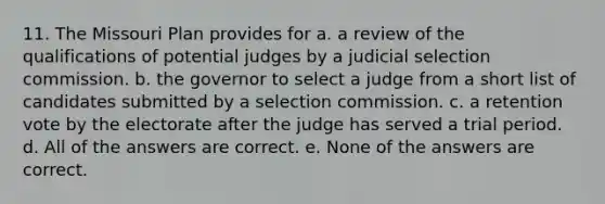 11. The Missouri Plan provides for a. a review of the qualifications of potential judges by a judicial selection commission. b. the governor to select a judge from a short list of candidates submitted by a selection commission. c. a retention vote by the electorate after the judge has served a trial period. d. All of the answers are correct. e. None of the answers are correct.