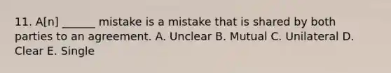 11. A[n] ______ mistake is a mistake that is shared by both parties to an agreement. A. Unclear B. Mutual C. Unilateral D. Clear E. Single