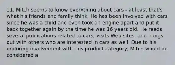 11. Mitch seems to know everything about cars - at least that's what his friends and family think. He has been involved with cars since he was a child and even took an engine apart and put it back together again by the time he was 16 years old. He reads several publications related to cars, visits Web sites, and hangs out with others who are interested in cars as well. Due to his enduring involvement with this product category, Mitch would be considered a