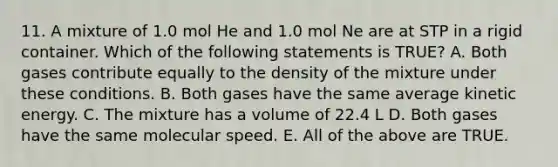 11. A mixture of 1.0 mol He and 1.0 mol Ne are at STP in a rigid container. Which of the following statements is TRUE? A. Both gases contribute equally to the density of the mixture under these conditions. B. Both gases have the same average kinetic energy. C. The mixture has a volume of 22.4 L D. Both gases have the same molecular speed. E. All of the above are TRUE.