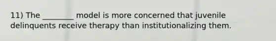 11) The ________ model is more concerned that juvenile delinquents receive therapy than institutionalizing them.