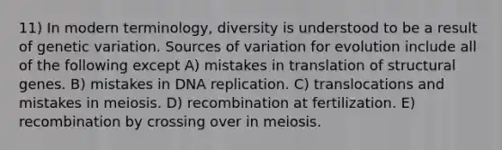 11) In modern terminology, diversity is understood to be a result of genetic variation. Sources of variation for evolution include all of the following except A) mistakes in translation of structural genes. B) mistakes in <a href='https://www.questionai.com/knowledge/kofV2VQU2J-dna-replication' class='anchor-knowledge'>dna replication</a>. C) translocations and mistakes in meiosis. D) recombination at fertilization. E) recombination by crossing over in meiosis.