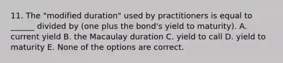 11. The "modified duration" used by practitioners is equal to ______ divided by (one plus the bond's yield to maturity). A. current yield B. the Macaulay duration C. yield to call D. yield to maturity E. None of the options are correct.