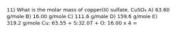 11) What is the molar mass of copper(II) sulfate, CuSO₄ A) 63.60 g/mole B) 16.00 g/mole C) 111.6 g/mole D) 159.6 g/mole E) 319.2 g/mole Cu: 63.55 + S:32.07 + O: 16.00 x 4 =