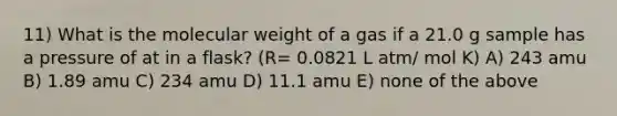 11) What is the molecular weight of a gas if a 21.0 g sample has a pressure of at in a flask? (R= 0.0821 L atm/ mol K) A) 243 amu B) 1.89 amu C) 234 amu D) 11.1 amu E) none of the above