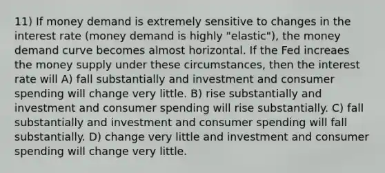 11) If money demand is extremely sensitive to changes in the interest rate (money demand is highly "elastic"), the money demand curve becomes almost horizontal. If the Fed increaes the money supply under these circumstances, then the interest rate will A) fall substantially and investment and consumer spending will change very little. B) rise substantially and investment and consumer spending will rise substantially. C) fall substantially and investment and consumer spending will fall substantially. D) change very little and investment and consumer spending will change very little.