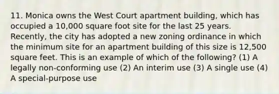 11. Monica owns the West Court apartment building, which has occupied a 10,000 square foot site for the last 25 years. Recently, the city has adopted a new zoning ordinance in which the minimum site for an apartment building of this size is 12,500 square feet. This is an example of which of the following? (1) A legally non-conforming use (2) An interim use (3) A single use (4) A special-purpose use