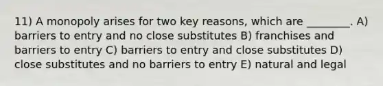 11) A monopoly arises for two key reasons, which are ________. A) barriers to entry and no close substitutes B) franchises and barriers to entry C) barriers to entry and close substitutes D) close substitutes and no barriers to entry E) natural and legal