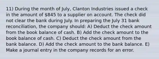 11) During the month of July, Clanton Industries issued a check in the amount of 845 to a supplier on account. The check did not clear the bank during July. In preparing the July 31 bank reconciliation, the company should: A) Deduct the check amount from the book balance of cash. B) Add the check amount to the book balance of cash. C) Deduct the check amount from the bank balance. D) Add the check amount to the bank balance. E) Make a journal entry in the company records for an error.