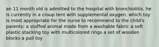 an 11 month old is admitted to the hospital with bronchiolitis. he is currently in a croup tent with supplemental oxygen. which toy is most appropriate for the nurse to recommend to the child's parents: a stuffed animal made from a washable fabric a soft plastic stacking toy with multicolored rings a set of wooden blocks a pull toy