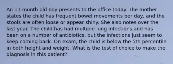 An 11 month old boy presents to the office today. The mother states the child has frequent bowel movements per day, and the stools are often loose or appear shiny. She also notes over the last year. The child has had multiple lung infections and has been on a number of antibiotics, but the infections just seem to keep coming back. On exam, the child is below the 5th percentile in both height and weight. What is the test of choice to make the diagnosis in this patient?