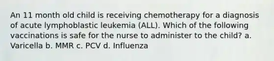 An 11 month old child is receiving chemotherapy for a diagnosis of acute lymphoblastic leukemia (ALL). Which of the following vaccinations is safe for the nurse to administer to the child? a. Varicella b. MMR c. PCV d. Influenza