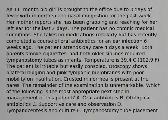 An 11 -month-old girl is brought to the office due to 3 days of fever with rhinorrhea and nasal congestion for the past week. Her mother reports she has been grabbing and reaching for her left ear for the last 2 days. The patient has no chronic medical conditions. She takes no medications regularly but has recently completed a course of oral antibiotics for an ear infection 6 weeks ago. The patient attends day care 4 days a week. Both parents smoke cigarettes, and both older siblings required tympanostomy tubes as infants. Temperature is 39.4 C (102.9 F). The patient is irritable but easily consoled. Otoscopy shows bilateral bulging and pink tympanic membranes with poor mobility on insufflation. Crusted rhinorrhea is present at the nares. The remainder of the examination is unremarkable. Which of the following is the most appropriate next step in management of this patient? A. Oral antibiotics B. Ototopical antibiotics C. Supportive care and observation D. Tympanocentesis and culture E. Tympanostomy tube placement