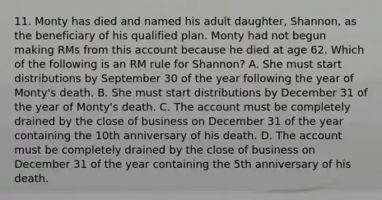 11. Monty has died and named his adult daughter, Shannon, as the beneficiary of his qualified plan. Monty had not begun making RMs from this account because he died at age 62. Which of the following is an RM rule for Shannon? A. She must start distributions by September 30 of the year following the year of Monty's death. B. She must start distributions by December 31 of the year of Monty's death. C. The account must be completely drained by the close of business on December 31 of the year containing the 10th anniversary of his death. D. The account must be completely drained by the close of business on December 31 of the year containing the 5th anniversary of his death.