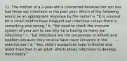 11. The mother of a 2-year-old is concerned because her son has had three ear infections in the past year. Which of the following would be an appropriate response by the nurse? a. "It is unusual for a small child to have frequent ear infections unless there is something else wrong." b. "We need to check the immune system of your son to see why he is having so many ear infections." c. "Ear infections are not uncommon in infants and toddlers because they tend to have more cerumen in the external ear." d. "Your child's eustachian tube is shorter and wider than that in an adult, which allows infections to develop more easily."