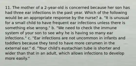 11. The mother of a 2-year-old is concerned because her son has had three ear infections in the past year. Which of the following would be an appropriate response by the nurse? a. "It is unusual for a small child to have frequent ear infections unless there is something else wrong." b. "We need to check the immune system of your son to see why he is having so many ear infections." c. "Ear infections are not uncommon in infants and toddlers because they tend to have more cerumen in the external ear." d. "Your child's eustachian tube is shorter and wider than that in an adult, which allows infections to develop more easily."