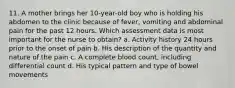 11. A mother brings her 10-year-old boy who is holding his abdomen to the clinic because of fever, vomiting and abdominal pain for the past 12 hours. Which assessment data is most important for the nurse to obtain? a. Activity history 24 hours prior to the onset of pain b. His description of the quantity and nature of the pain c. A complete blood count, including differential count d. His typical pattern and type of bowel movements