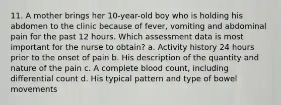 11. A mother brings her 10-year-old boy who is holding his abdomen to the clinic because of fever, vomiting and abdominal pain for the past 12 hours. Which assessment data is most important for the nurse to obtain? a. Activity history 24 hours prior to the onset of pain b. His description of the quantity and nature of the pain c. A complete blood count, including differential count d. His typical pattern and type of bowel movements