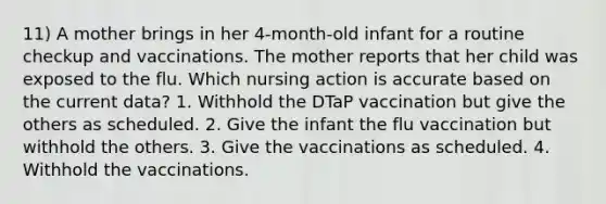 11) A mother brings in her 4-month-old infant for a routine checkup and vaccinations. The mother reports that her child was exposed to the flu. Which nursing action is accurate based on the current data? 1. Withhold the DTaP vaccination but give the others as scheduled. 2. Give the infant the flu vaccination but withhold the others. 3. Give the vaccinations as scheduled. 4. Withhold the vaccinations.